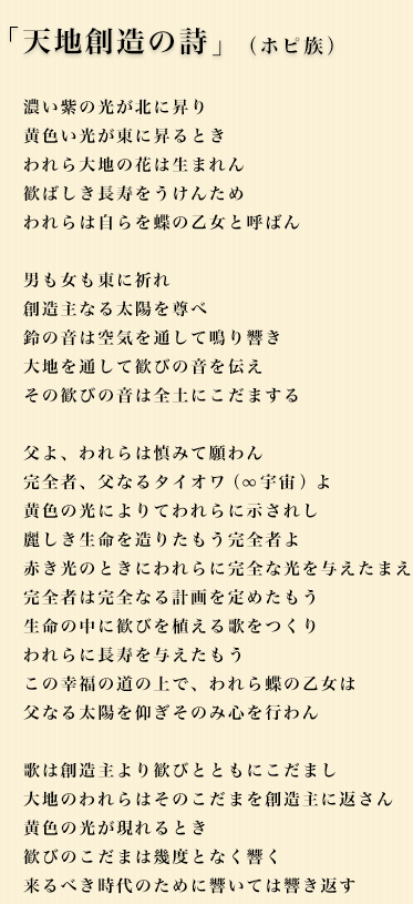 「天地創造の詩」（ホピ族）　濃い紫の光が北に昇り　黄色い光が東に昇るとき　われら大地の花は生まれん　歓ばしき長寿をうけんため　われらは自らを蝶の乙女と呼ばん　男も女も東に祈れ　創造主なる太陽を尊べ　鈴の音は空気を通して鳴り響き　大地を通して歓びの音を伝え　その歓びの音は全土にこだまする　父よ、われらは慎みて願わん　完全者、父なるタイオワよ　黄色の光によりてわれらに示されし　麗しき生命を造りたもう完全者よ　赤き光のときにわれらに完全な光を与えたまえ　完全者は完全なる計画を定めたもう　生命の中に歓びを植える歌をつくり　われらに長寿を与えたもう　この幸福の道の上で、われら蝶の乙女は　父なる太陽を仰ぎそのみ心を行わん　歌は創造主より歓びとともにこだまし　大地のわれらはそのこだまを創造主に返さん　黄色の光が現れるとき　歓びのこだまは幾度となく響く　来るべき時代のために響いては響き返す